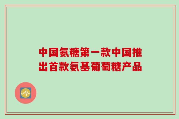 中国氨糖第一款中国推出首款氨基葡萄糖产品