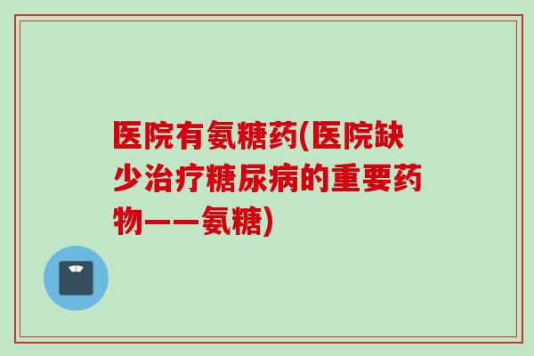医院有氨糖药(医院缺少治疗糖尿病的重要药物——氨糖)