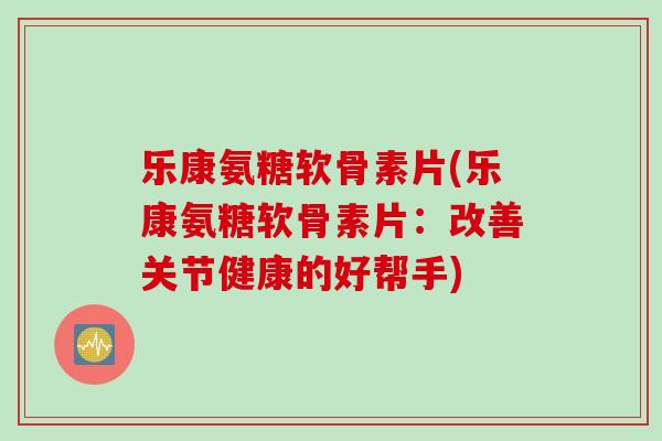 乐康氨糖软骨素片(乐康氨糖软骨素片：改善关节健康的好帮手)