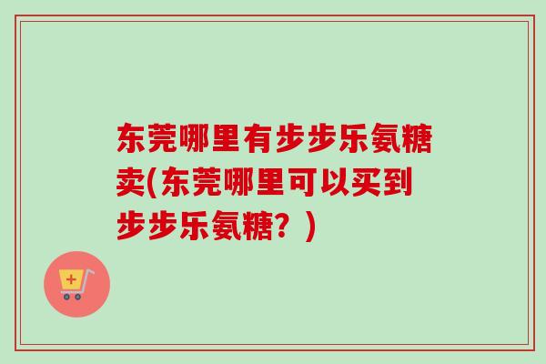东莞哪里有步步乐氨糖卖(东莞哪里可以买到步步乐氨糖？)