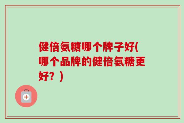 健倍氨糖哪个牌子好(哪个品牌的健倍氨糖更好？)