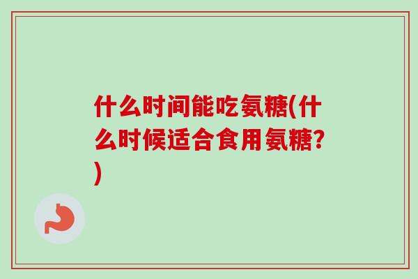 什么时间能吃氨糖(什么时候适合食用氨糖？)