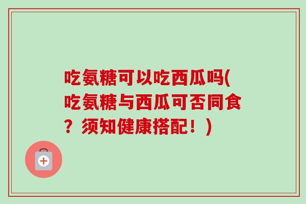 吃氨糖可以吃西瓜吗(吃氨糖与西瓜可否同食？须知健康搭配！)