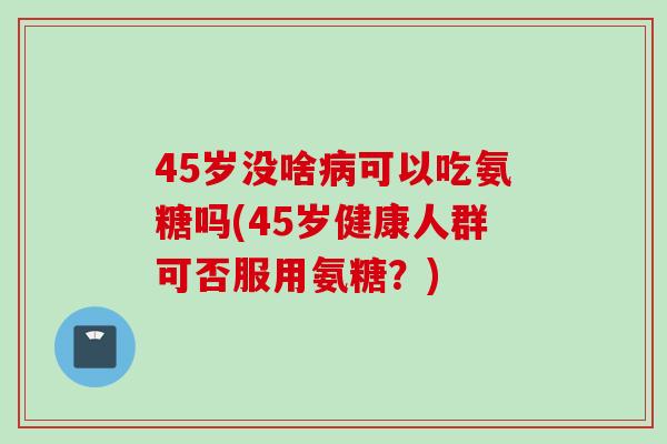 45岁没啥病可以吃氨糖吗(45岁健康人群可否服用氨糖？)