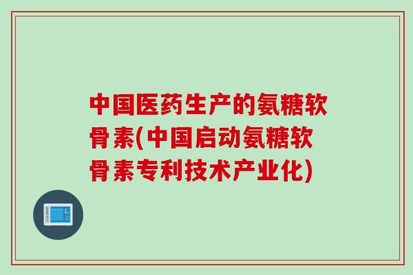 中国医药生产的氨糖软骨素(中国启动氨糖软骨素专利技术产业化)