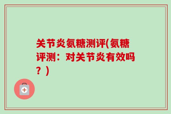 关节炎氨糖测评(氨糖评测：对关节炎有效吗？)
