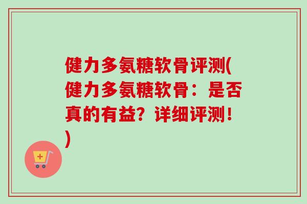 健力多氨糖软骨评测(健力多氨糖软骨：是否真的有益？详细评测！)