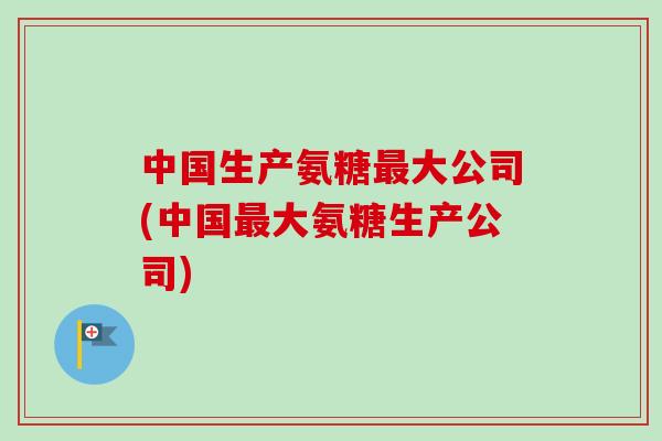 中国生产氨糖最大公司(中国最大氨糖生产公司)