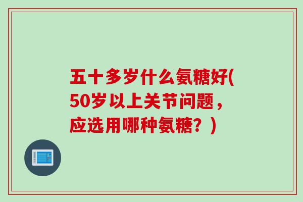 五十多岁什么氨糖好(50岁以上关节问题，应选用哪种氨糖？)