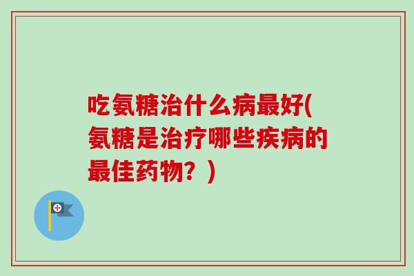 吃氨糖治什么病最好(氨糖是治疗哪些疾病的最佳药物？)