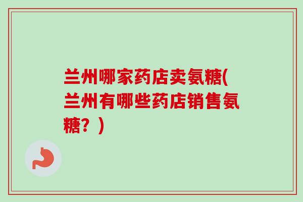 兰州哪家药店卖氨糖(兰州有哪些药店销售氨糖？)