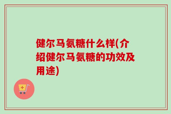 健尔马氨糖什么样(介绍健尔马氨糖的功效及用途) 健尔马氨糖什么样(介绍健尔马氨糖的功效及用途)