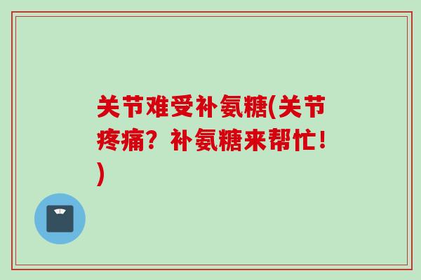关节难受补氨糖(关节疼痛？补氨糖来帮忙！)