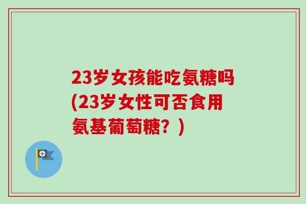 23岁女孩能吃氨糖吗(23岁女性可否食用氨基葡萄糖？)