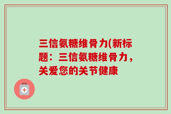 三信氨糖维骨力(新标题：三信氨糖维骨力，关爱您的关节健康