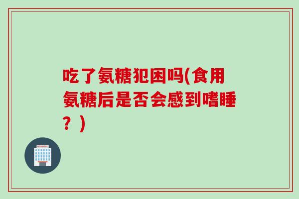 吃了氨糖犯困吗(食用氨糖后是否会感到嗜睡？)
