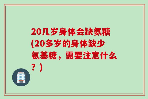 20几岁身体会缺氨糖(20多岁的身体缺少氨基糖，需要注意什么？)