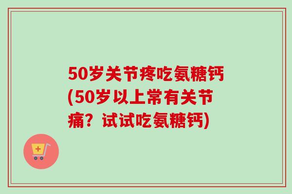 50岁关节疼吃氨糖钙(50岁以上常有关节痛？试试吃氨糖钙)
