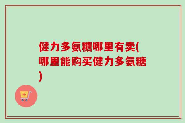 健力多氨糖哪里有卖(哪里能购买健力多氨糖)