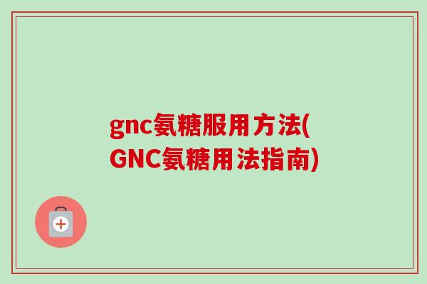 gnc氨糖服用方法(GNC氨糖用法指南)