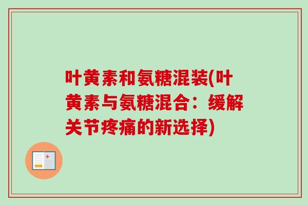 叶黄素和氨糖混装(叶黄素与氨糖混合：缓解关节疼痛的新选择)