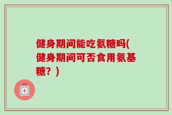 健身期间能吃氨糖吗(健身期间可否食用氨基糖？)