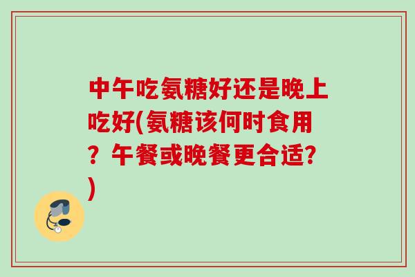 中午吃氨糖好还是晚上吃好(氨糖该何时食用？午餐或晚餐更合适？)