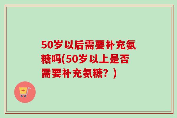 50岁以后需要补充氨糖吗(50岁以上是否需要补充氨糖？)