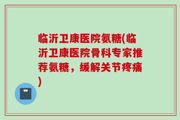 临沂卫康医院氨糖(临沂卫康医院骨科专家推荐氨糖，缓解关节疼痛)