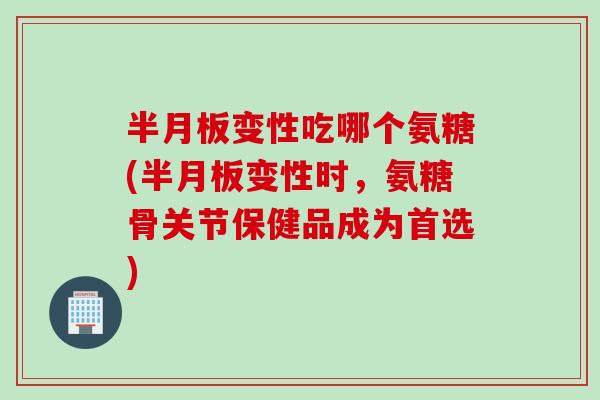 半月板变性吃哪个氨糖(半月板变性时，氨糖骨关节保健品成为首选)