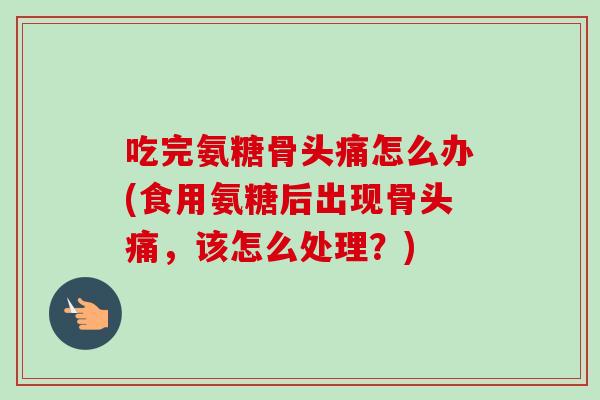 吃完氨糖骨头痛怎么办(食用氨糖后出现骨头痛，该怎么处理？)