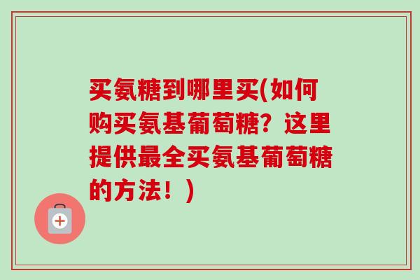 买氨糖到哪里买(如何购买氨基葡萄糖?这里提供全买氨基葡萄糖的方法!) 买氨糖到哪里买(如何购买氨基葡萄糖?这里提供全买氨基葡萄糖的方法!)