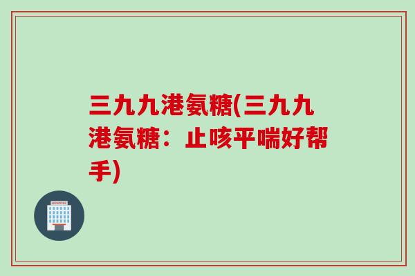 三九九港氨糖(三九九港氨糖：止咳平喘好帮手)
