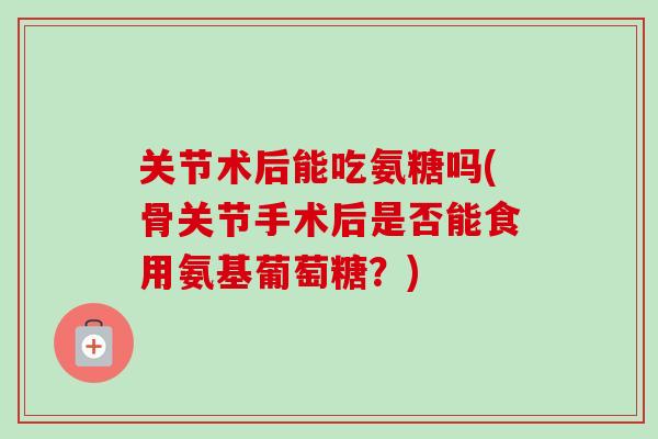 关节术后能吃氨糖吗(骨关节手术后是否能食用氨基葡萄糖？)