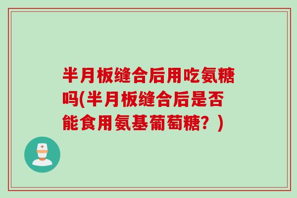 半月板缝合后用吃氨糖吗(半月板缝合后是否能食用氨基葡萄糖？)