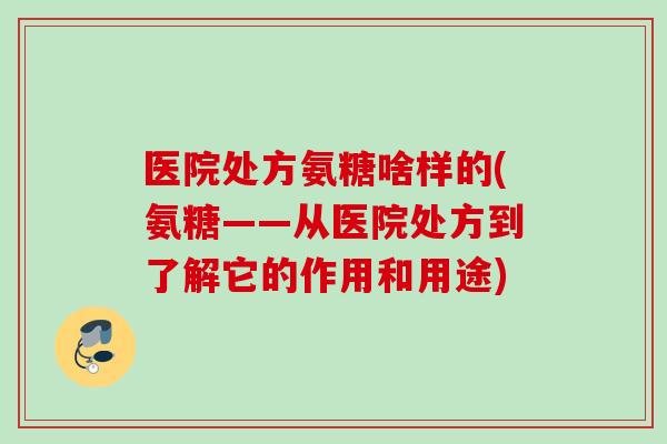 医院处方氨糖啥样的(氨糖——从医院处方到了解它的作用和用途)