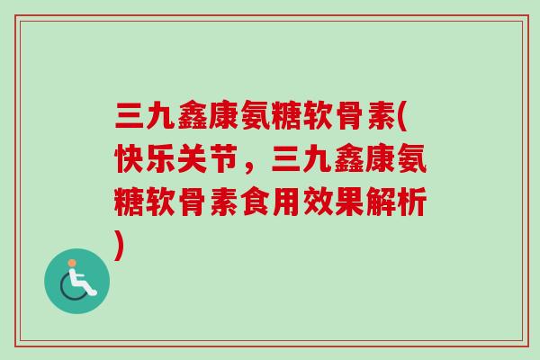 三九鑫康氨糖软骨素(快乐关节，三九鑫康氨糖软骨素食用效果解析)