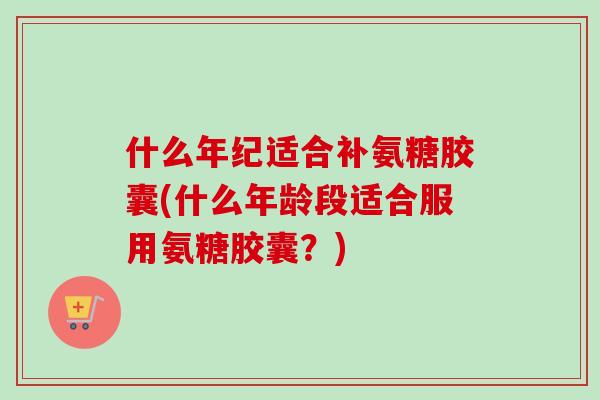 什么年纪适合补氨糖胶囊(什么年龄段适合服用氨糖胶囊？)