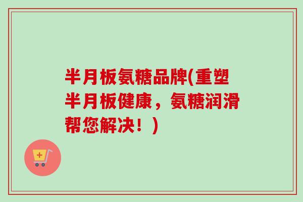 半月板氨糖品牌(重塑半月板健康，氨糖润滑帮您解决！)