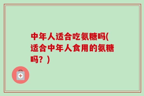 中年人适合吃氨糖吗(适合中年人食用的氨糖吗？)