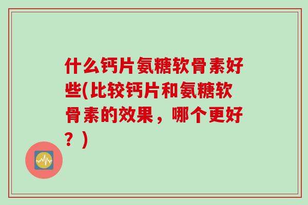 什么钙片氨糖软骨素好些(比较钙片和氨糖软骨素的效果，哪个更好？)