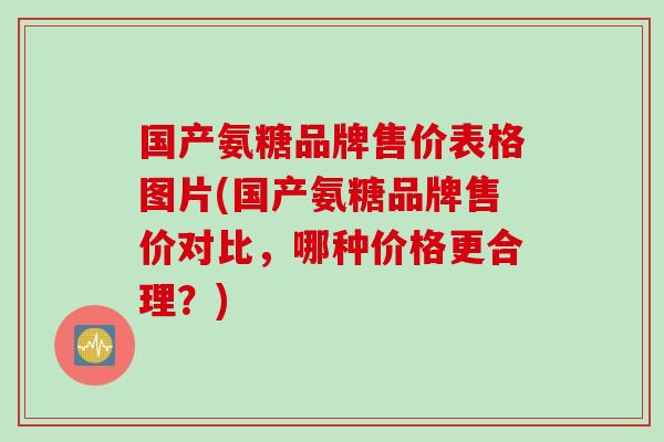 国产氨糖品牌售价表格图片(国产氨糖品牌售价对比，哪种价格更合理？)