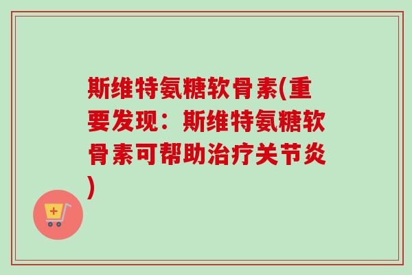 斯维特氨糖软骨素(重要发现：斯维特氨糖软骨素可帮助治疗关节炎)