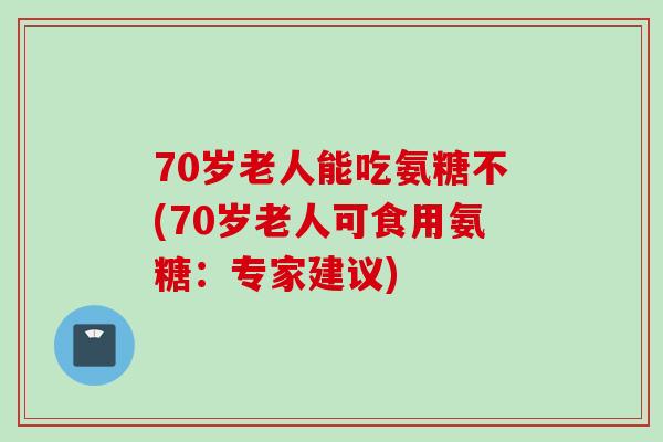 70岁老人能吃氨糖不(70岁老人可食用氨糖：专家建议)