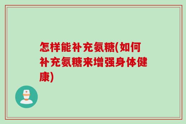 怎样能补充氨糖(如何补充氨糖来增强身体健康)