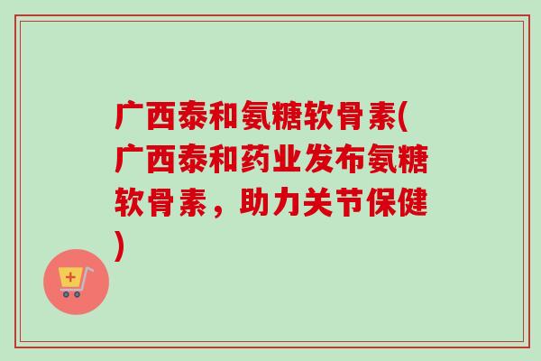 广西泰和氨糖软骨素(广西泰和药业发布氨糖软骨素,助力关节保健) 广西泰和氨糖软骨素(广西泰和药业发布氨糖软骨素,助力关节保健)