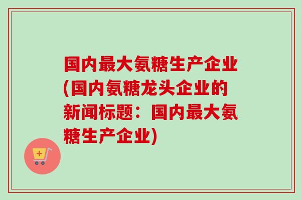 国内最大氨糖生产企业(国内氨糖龙头企业的新闻标题：国内最大氨糖生产企业)