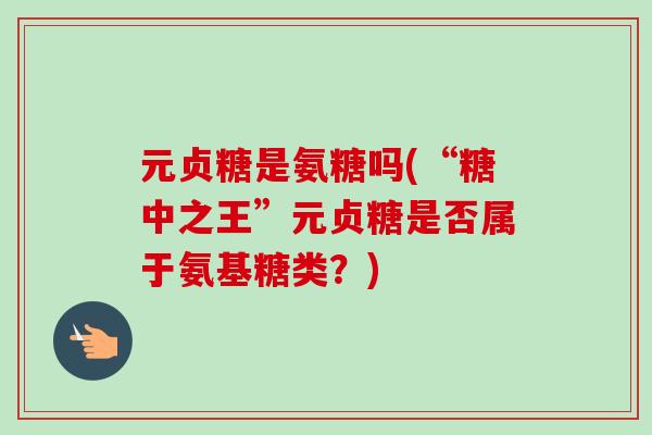 元贞糖是氨糖吗(“糖中之王”元贞糖是否属于氨基糖类？)