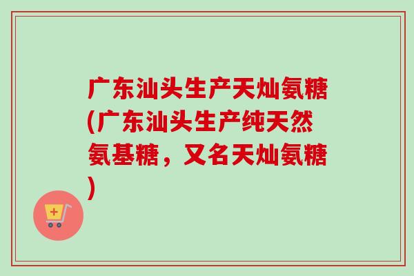 广东汕头生产天灿氨糖(广东汕头生产纯天然氨基糖，又名天灿氨糖)