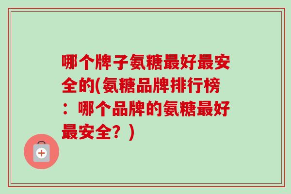 哪个牌子氨糖最好最安全的(氨糖品牌排行榜：哪个品牌的氨糖最好最安全？)